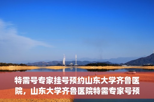 特需号专家挂号预约山东大学齐鲁医院，山东大学齐鲁医院特需专家号预约挂号服务启动