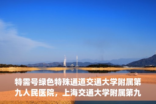 特需号绿色特殊通道交通大学附属第九人民医院，上海交通大学附属第九人民医院特需号绿色特殊通道服务介绍