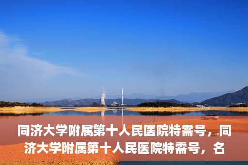 同济大学附属第十人民医院特需号，同济大学附属第十人民医院特需号，名医荟萃，尊享高品质医疗服务