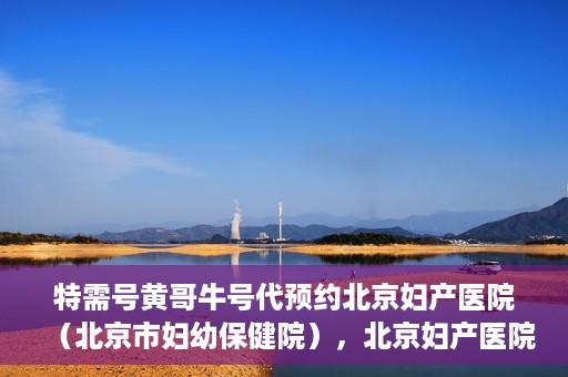特需号黄哥牛号代预约北京妇产医院（北京市妇幼保健院），北京妇产医院（北京市妇幼保健院）特需号黄哥牛号预约服务解析