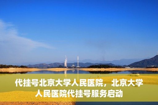 代挂号北京大学人民医院，北京大学人民医院代挂号服务启动