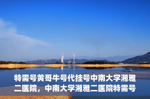 特需号黄哥牛号代挂号中南大学湘雅二医院，中南大学湘雅二医院特需号黄哥牛号代挂号服务解析
