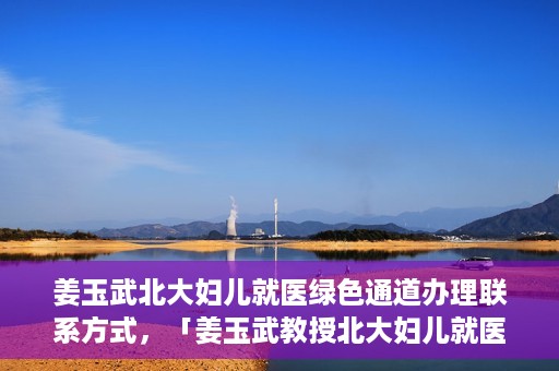 姜玉武北大妇儿就医绿色通道办理联系方式，「姜玉武教授北大妇儿就医绿色通道联系方式公布」