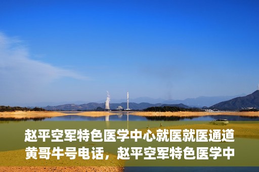 赵平空军特色医学中心就医就医通道黄哥牛号电话，赵平空军特色医学中心就医通道详解，黄哥牛号电话一键通！
