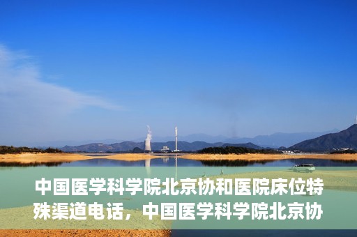 中国医学科学院北京协和医院床位特殊渠道电话，中国医学科学院北京协和医院床位预约特殊渠道专线电话揭秘