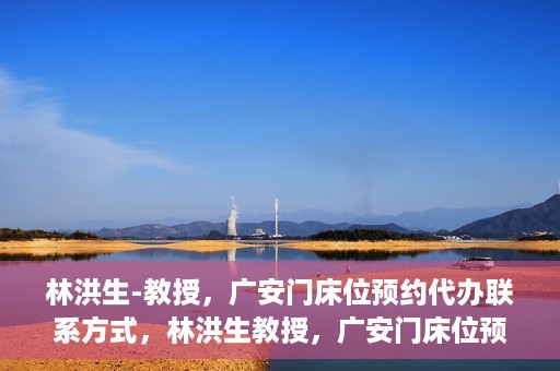 林洪生-教授，广安门床位预约代办联系方式，林洪生教授，广安门床位预约代办服务联系方式揭秘