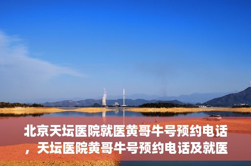北京天坛医院就医黄哥牛号预约电话，天坛医院黄哥牛号预约电话及就医指南