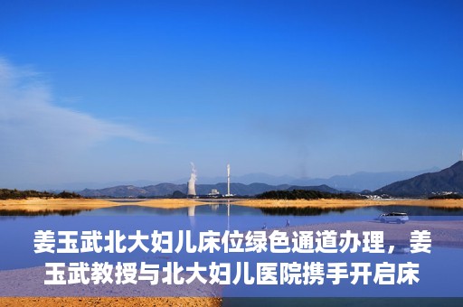 姜玉武北大妇儿床位绿色通道办理，姜玉武教授与北大妇儿医院携手开启床位绿色通道办理服务