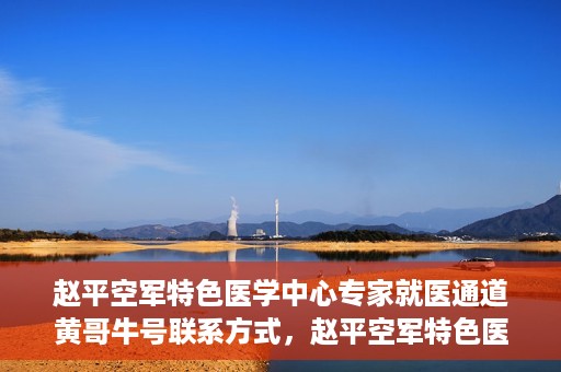 赵平空军特色医学中心专家就医通道黄哥牛号联系方式，赵平空军特色医学中心专家就医通道，黄哥牛号联系方式全解析