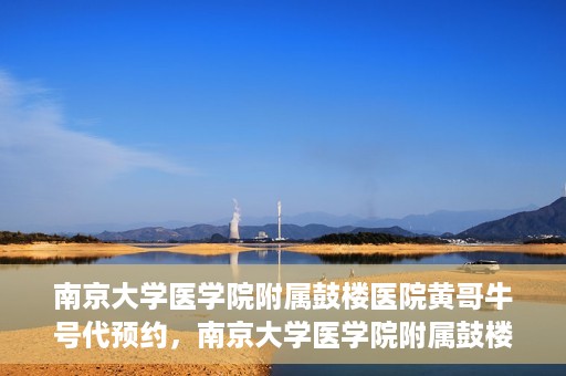 南京大学医学院附属鼓楼医院黄哥牛号代预约，南京大学医学院附属鼓楼医院黄哥牛号预约服务启动