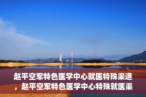 赵平空军特色医学中心就医特殊渠道，赵平空军特色医学中心特殊就医渠道解析
