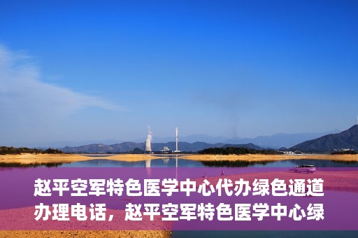 赵平空军特色医学中心代办绿色通道办理电话，赵平空军特色医学中心绿色通道办理电话及代办服务详解