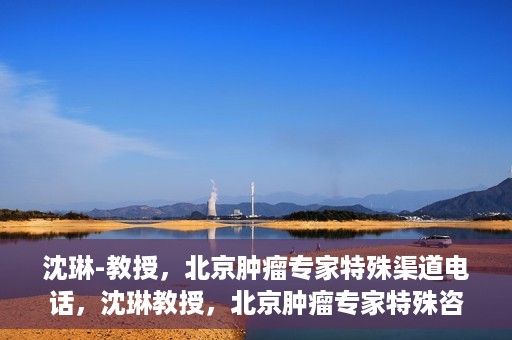 沈琳-教授，北京肿瘤专家特殊渠道电话，沈琳教授，北京肿瘤专家特殊咨询热线