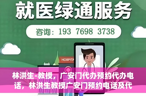 林洪生-教授，广安门代办预约代办电话，林洪生教授广安门预约电话及代办服务指南