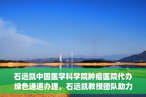 石远凯中国医学科学院肿瘤医院代办绿色通道办理，石远凯教授团队助力中国医学科学院肿瘤医院开通绿色通道代办服务