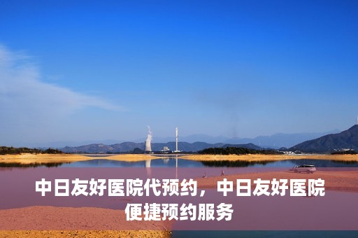 中日友好医院代预约，中日友好医院便捷预约服务