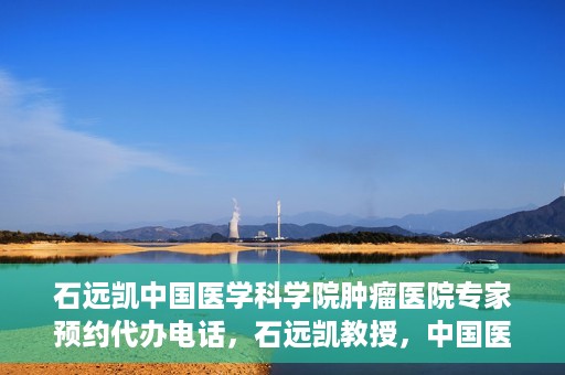 石远凯中国医学科学院肿瘤医院专家预约代办电话，石远凯教授，中国医学科学院肿瘤医院预约代办及咨询热线