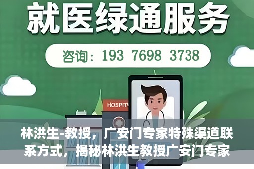 林洪生-教授，广安门专家特殊渠道联系方式，揭秘林洪生教授广安门专家特殊联系方式
