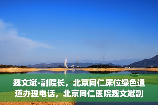 魏文斌-副院长，北京同仁床位绿色通道办理电话，北京同仁医院魏文斌副院长，床位绿色通道办理热线与医疗服务的深度链接