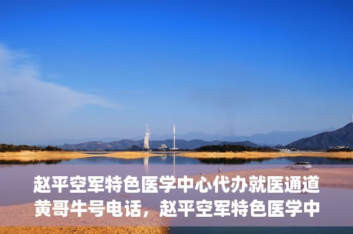 赵平空军特色医学中心代办就医通道黄哥牛号电话，赵平空军特色医学中心就医通道代办服务，黄哥牛号联系电话及办理指南