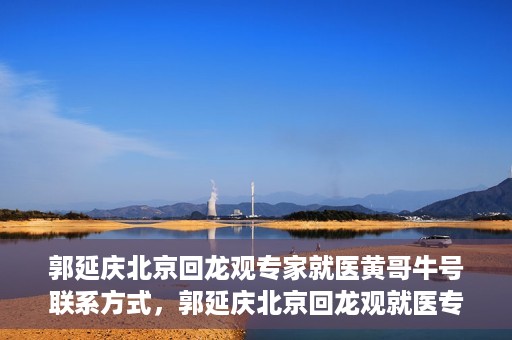 郭延庆北京回龙观专家就医黄哥牛号联系方式，郭延庆北京回龙观就医专家联系方式及黄哥牛号揭秘