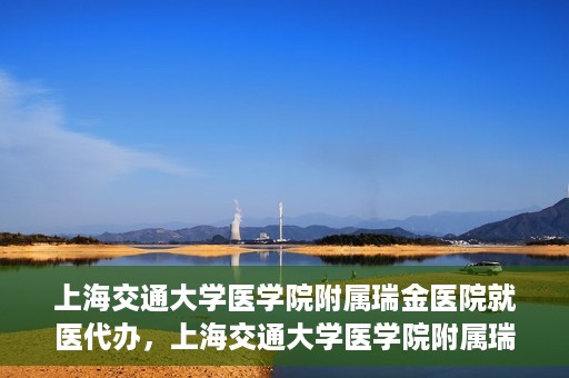 上海交通大学医学院附属瑞金医院就医代办，上海交通大学医学院附属瑞金医院就医代办服务详解