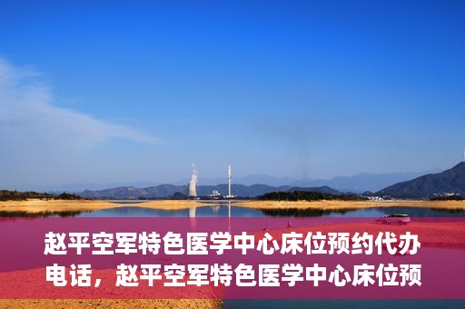 赵平空军特色医学中心床位预约代办电话，赵平空军特色医学中心床位预约咨询热线