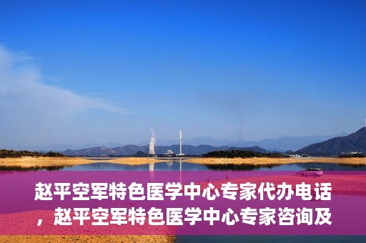 赵平空军特色医学中心专家代办电话，赵平空军特色医学中心专家咨询及预约电话服务