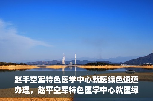 赵平空军特色医学中心就医绿色通道办理，赵平空军特色医学中心就医绿色通道办理详解