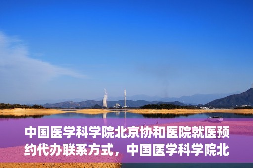中国医学科学院北京协和医院就医预约代办联系方式，中国医学科学院北京协和医院就医预约咨询及代办服务联系方式