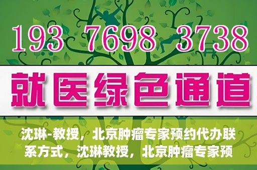 沈琳-教授，北京肿瘤专家预约代办联系方式，沈琳教授，北京肿瘤专家预约联系方式及代办服务指南