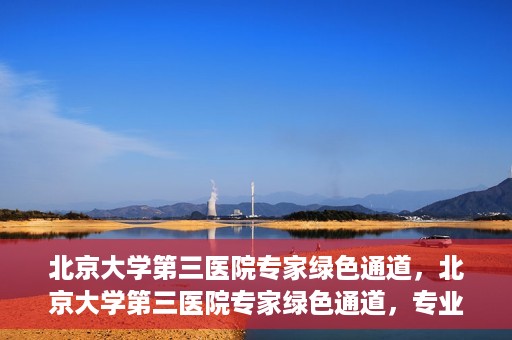 北京大学第三医院专家绿色通道，北京大学第三医院专家绿色通道，专业医疗服务的快速通道