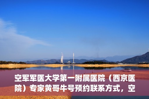 空军军医大学第一附属医院（西京医院）专家黄哥牛号预约联系方式，空军军医大学第一附属医院黄哥牛专家号预约联系方式及就诊指南
