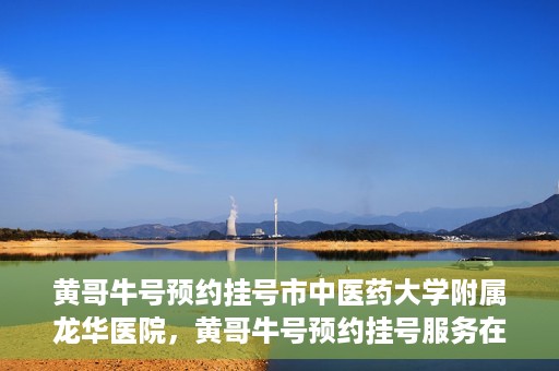 黄哥牛号预约挂号市中医药大学附属龙华医院，黄哥牛号预约挂号服务在龙华医院上线