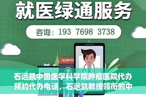 石远凯中国医学科学院肿瘤医院代办预约代办电话，石远凯教授领衔的中国医学科学院肿瘤医院预约电话及代办服务详解