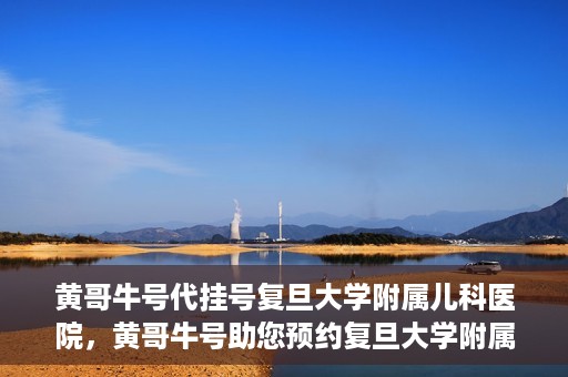 黄哥牛号代挂号复旦大学附属儿科医院，黄哥牛号助您预约复旦大学附属儿科医院专家号