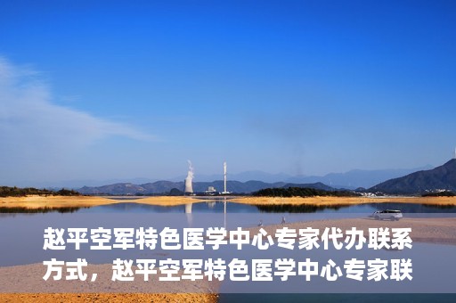 赵平空军特色医学中心专家代办联系方式，赵平空军特色医学中心专家联系代办服务指南