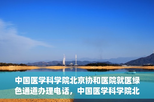 中国医学科学院北京协和医院就医绿色通道办理电话，中国医学科学院北京协和医院就医绿色通道咨询热线