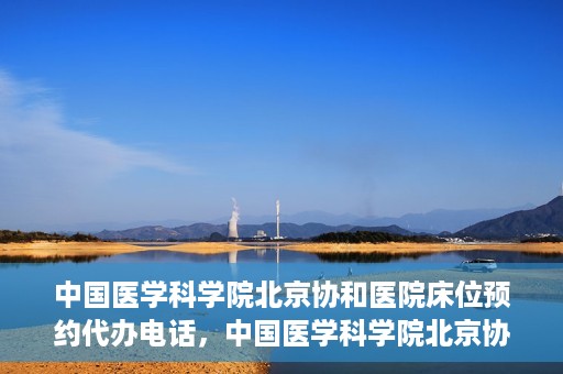 中国医学科学院北京协和医院床位预约代办电话，中国医学科学院北京协和医院床位预约咨询热线