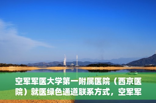 空军军医大学第一附属医院（西京医院）就医绿色通道联系方式，空军军医大学第一附属医院（西京医院）就医绿色通道服务热线及联系方式解析