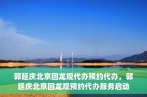 郭延庆北京回龙观代办预约代办，郭延庆北京回龙观预约代办服务启动