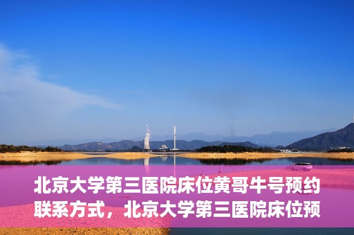 北京大学第三医院床位黄哥牛号预约联系方式，北京大学第三医院床位预约联系方式及黄哥牛号预约揭秘
