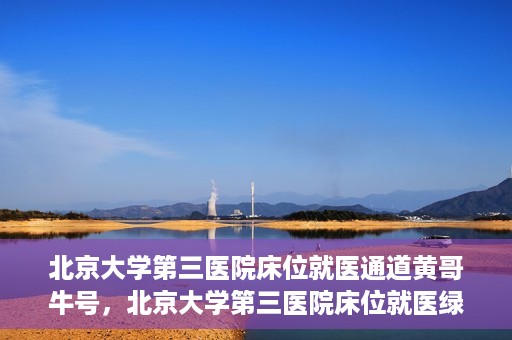 北京大学第三医院床位就医通道黄哥牛号，北京大学第三医院床位就医绿色通道，黄哥牛号行动启动