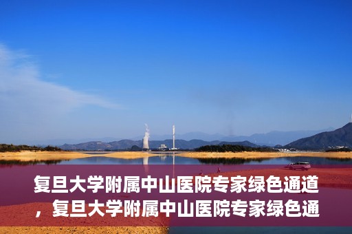 复旦大学附属中山医院专家绿色通道，复旦大学附属中山医院专家绿色通道，健康守护的专属通道