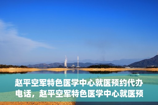 赵平空军特色医学中心就医预约代办电话，赵平空军特色医学中心就医预约服务热线