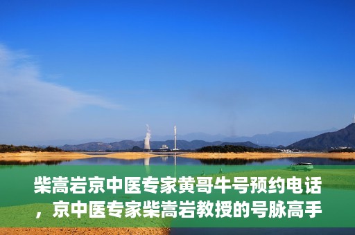 柴嵩岩京中医专家黄哥牛号预约电话，京中医专家柴嵩岩教授的号脉高手黄哥牛预约电话及诊疗服务解析