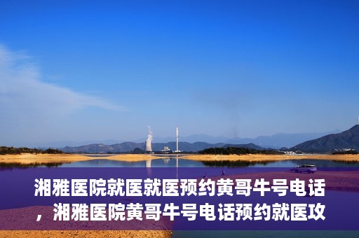 湘雅医院就医就医预约黄哥牛号电话，湘雅医院黄哥牛号电话预约就医攻略