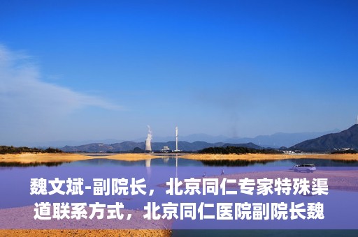 魏文斌-副院长，北京同仁专家特殊渠道联系方式，北京同仁医院副院长魏文斌的特殊渠道联系方式揭秘