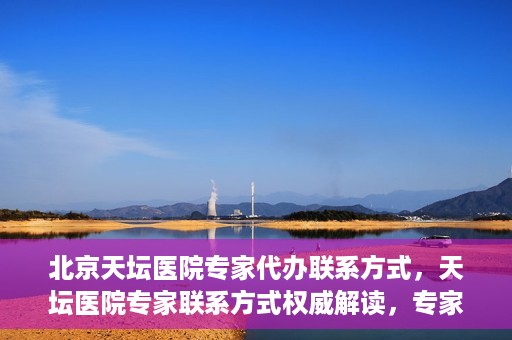 北京天坛医院专家代办联系方式，天坛医院专家联系方式权威解读，专家代办联系方式全解析