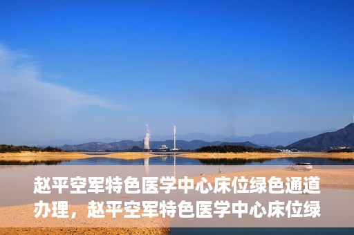 赵平空军特色医学中心床位绿色通道办理，赵平空军特色医学中心床位绿色通道办理详解